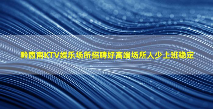 黔西南KTV娱乐场所招聘好高端场所人少上班稳定